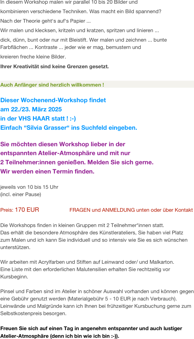 In diesem Workshop malen wir parallel 10 bis 20 Bilder und 
kombinieren verschiedene Techniken. Was macht ein Bild spannend?
Nach der Theorie geht‘s auf‘s Papier ...
Wir malen und klecksen, kritzeln und kratzen, spritzen und linieren ... 
dick, dünn, bunt oder nur mit Bleistift. Wer malen und zeichnen ... bunte Farbflächen ... Kontraste ... jeder wie er mag, bemustern und 
kreieren freche kleine Bilder. 
Ihrer Kreativität sind keine Grenzen gesetzt.

Auch Anfänger sind herzlich willkommen !       
                                                                               
Dieser Wochenend-Workshop findet 
am 22./23. März 2025
in der VHS HAAR statt ! :-)
Einfach “Silvia Grasser“ ins Suchfeld eingeben.                    
                            
Sie möchten diesen Workshop lieber in der 
entspannten Atelier-Atmosphäre und mit nur 
2 Teilnehmer:innen genießen. Melden Sie sich gerne.
Wir werden einen Termin finden.

jeweils von 10 bis 15 Uhr  
(incl. einer Pause)

Preis: 170 EUR                  FRAGEN und ANMELDUNG unten oder über Kontakt

Die Workshops finden in kleinen Gruppen mit 2 Teilnehmer*innen statt.
Das erhält die besondere Atmosphäre des Künstlerateliers, Sie haben viel Platz zum Malen und ich kann Sie individuell und so intensiv wie Sie es sich wünschen unterstützen. 

Wir arbeiten mit Acrylfarben und Stiften auf Leinwand oder/ und Malkarton. 
Eine Liste mit den erforderlichen Malutensilien erhalten Sie rechtzeitig vor Kursbeginn.

Pinsel und Farben sind im Atelier in schöner Auswahl vorhanden und können gegen eine Gebühr genutzt werden (Materialgebühr 5 - 10 EUR je nach Verbrauch).
Leinwände und Malgründe kann ich Ihnen bei frühzeitiger Kursbuchung gerne zum Selbstkostenpreis besorgen.

Freuen Sie sich auf einen Tag in angenehm entspannter und auch lustiger Atelier-Atmosphäre (denn ich bin wie ich bin :-)).