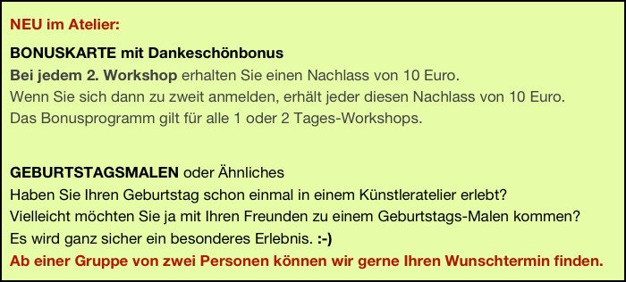   NEU im Atelier: 
  BONUSKARTE mit Dankeschönbonus  Bei jedem 2. Workshop erhalten Sie einen Nachlass von 10 Euro.   Wenn Sie sich dann zu zweit anmelden, erhält jeder diesen Nachlass von 10 Euro.  Das Bonusprogramm gilt für alle 1 oder 2 Tages-Workshops. 

  GEBURTSTAGSMALEN oder Ähnliches
  Haben Sie Ihren Geburtstag schon einmal in einem Künstleratelier erlebt? 
  Vielleicht möchten Sie ja mit Ihren Freunden zu einem Geburtstags-Malen kommen?  
  Es wird ganz sicher ein besonderes Erlebnis. :-)
  Ab einer Gruppe von zwei Personen können wir gerne Ihren Wunschtermin finden.